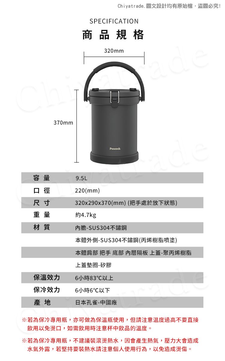 370mmChiyatrade. 圖文設計均有原始檔,盜圖必究!SPECIFICATION商品規格320mmDdede容量口徑尺寸9.5L220(mm)320x290x370(mm)(把手處於放下狀態)重量約4.7kg材質內膽-SUS304不鏽鋼本體外側-SUS304不鏽鋼(丙烯樹脂噴塗)本體肩部 把手 底部隔板 上蓋-聚丙烯樹脂上蓋墊圈-矽膠6小時83℃以上保冷效力6小時6℃以下日本孔雀-中國廠產地※若為保冷專用瓶,亦可做為保溫瓶使用,但請注意溫度過高不要直接飲用以免燙口,如需飲用時注意杯中飲品的溫度。※若為保冷專用瓶,不建議滾燙熱水,因會產生熱氣,壓力大會造成水氣外露,若堅持要裝熱水請注意個人使用行為,以免造成燙傷。