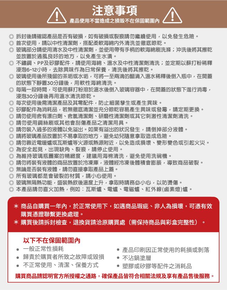 注意事項產品使用不當造成之損毀不在保固範圍內拆封後請確認產品是否有破損如有破損或裂痕請勿繼續使用以免發生危險。首次使用,請以中性清潔劑,搭配柔軟海綿清洗並徹底晾乾。 玻璃部分請使用清水及中性清潔劑,並使用帶有手柄的軟海綿刷洗滌沖洗後將其擦乾並放置於通風良好的地方,以免產生水漬。不鏽鋼PP及矽膠配件,請使用海綿、溫水及中性清潔劑清洗;並定期以蘇打粉稀釋浸泡6~12小時,去除異味作為日常保養,清洗後將其擦乾。 玻璃使用後所殘留的茶垢或水垢,可將一至兩滴的醋滴入溫水稀釋後倒入瓶中,在開蓋的狀態下靜置30分鐘後,用軟性海綿清洗。 每隔一段時間,可使用蘇打粉溶於溫水後倒入玻璃容器中,在開蓋的狀態下進行消毒,浸泡30分鐘後再用溫水清洗晾乾。每次使用後需清潔產品及其零配件,防止細菌孳生或產生異味。 矽膠配件為消耗品,若無徹底清潔並充分晾乾容易產生異味或發霉,請定期更換。 請勿使用含有漂白劑、含氯清潔劑、研磨性清潔劑或其它刺激性清潔劑清洗。 請勿使用鋼絲刷或其他會刮傷產品之清潔用具。 請勿裝入過多的液體以免溢出。如果有溢出的狀況發生,請倒掉部分液體。 請將玻璃產品放置於不易拿取的地方,避免幼兒隨意拿取造成危險。 請勿靠近電暖爐或瓦斯爐等火源或熱源附近,以免造成損壞、變形變色或引起火災。為安全起見,出現缺角、裂痕,請停止使用。 為維持玻璃瓶圖案的精緻度,建議用海棉清洗,避免使用洗碗機。 請勿將裝有液體的商品放置於冷凍庫,液體經冷凍後體積會膨脹,導致商品破裂。無論是否裝有液體,請勿直接拿取產品上蓋。所有玻璃都是會破裂的材質,請小心使用。◎ 玻璃無隔熱功能,盛裝熱飲後溫度上升,拿取時請務必小心,以防燙傷。◎本產品請勿直火加熱,例如:瓦斯爐、電爐、電磁爐、紅外線(鹵素燈)爐。* 商品自購買一年內,於正常使用下,如遇商品瑕疵、非人為損壞,可憑有效購買憑證聯繫更換處理。*購買後請拆封檢查,退換貨請洽原購買處(需保持商品與彩盒完整性)。以下不在保固範圍內一般正常性損耗歸責於購買者所致之故障或毀損不正常使用、清潔、保養方式 產品印刷因正常使用的耗損或剝落不沾鍋塗層塑膠或矽膠等配件之消耗品購買商品請認明官方所授權之通路,確保產品皆符合相關法規及享有產品售後服務。