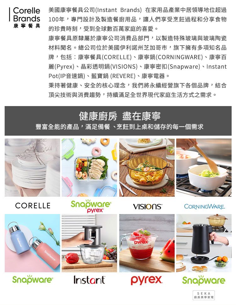 Corelle 美國康寧餐具公司(Instant Brands) 在家用品產業中居領導地位超過Brands100年專門設計及製造餐廚用品,讓人們享受烹飪過程和分享食物康寧餐具的珍貴時刻,受到全球數百萬家庭的喜愛。康寧餐具原隸屬於康寧公司消費品部門,以製造特殊玻璃與玻璃陶瓷材料聞名。總公司位於美國伊利諾州芝加哥市,旗下擁有多項知名品牌,包括:康寧餐具(CORELLE)、康寧鍋(CORNINGWARE)、康寧百麗(Pyrex)、晶彩透明鍋(VISIONS)、康寧密扣()、InstantPot(IP音速鍋)、藍寶鍋 (REVERE)、康寧電器。秉持著健康、安全的核心理念,我們將永續經營旗下各個品牌,結合頂尖技術與消費趨勢,持續滿足全世界現代家庭生活方式之需求。健康 盡在康寧豐富全能的產品,滿足備餐、烹飪到上桌和儲存的每一個需求CORELLESnapware®VISIONSCORNINGWARE.pyrexSnapwareSnapwarepyrexInstantpyrexSnapwareSEKA廚房美學家電|