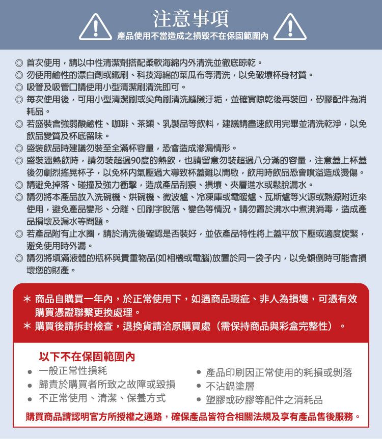 注意事項產品使用不當造成之損毀不在保固範圍首次使用請以中性清潔劑搭配柔軟海綿外清洗並徹底晾乾。 勿使用鹼性的漂白劑或鐵刷、科技海綿的菜瓜布等清洗以免破壞杯身材質。吸管及吸管請使用小型清潔刷清洗即可。每次使用後,可用小型清潔刷或尖角刷清洗縫隙汙垢,並確實晾乾後再裝回,矽膠配件為消耗品。若盛裝強弱酸鹼性、咖啡、茶類、乳製品等飲料,建議請盡速飲用完畢並清洗乾淨,以免飲品變質及杯底留味。盛裝飲品時建議勿裝至全滿杯容量,恐會造成滲漏情形。盛裝溫熱飲時,請勿裝超過90度的熱飲,也請留意勿裝超過八分滿的容量,注意蓋上杯蓋後勿劇烈杯子,以免杯內氣壓過大導致杯蓋難以開啟,飲用時飲品恐會噴造成燙傷。 請避免掉落、碰撞及強力衝擊,造成產品刮痕、損壞、夾層進水或鬆脫漏水。◎ 請勿將本產品放入洗碗機、烘碗機、微波爐、冷凍庫或電暖爐、瓦斯爐等火源或熱源附近來使用,避免產品變形、分離、印刷字脫落、變色等情況。請勿置於沸水中煮沸消毒,造成產品損壞及漏水等問題。◎ 若產品附有止水圈,請於清洗後確認是否裝好,並依產品特性將上蓋平放下壓或適度旋緊,避免使用時外漏。◎ 請勿將填滿液體的瓶杯與貴重物品(如相機或電腦)放置於同一袋子内,以免傾倒時可能會損壞您的財產。* 商品自購買一年內,於正常使用下,如遇商品瑕疵、非人為損壞,可憑有效購買憑證聯繫更換處理。* 購買後請拆封檢查,退換貨請洽原購買處(需保持商品與彩盒完整性)以下不在保固範圍內一般正常性損耗產品印刷因正常使用的耗損或剝落歸責於購買者所致之故障或毀損 不正常使用、清潔、保養方式 不沾鍋塗層 塑膠或矽膠等配件之消耗品購買商品請認明官方所授權之通路,確保產品皆符合相關法規及享有產品售後服務。