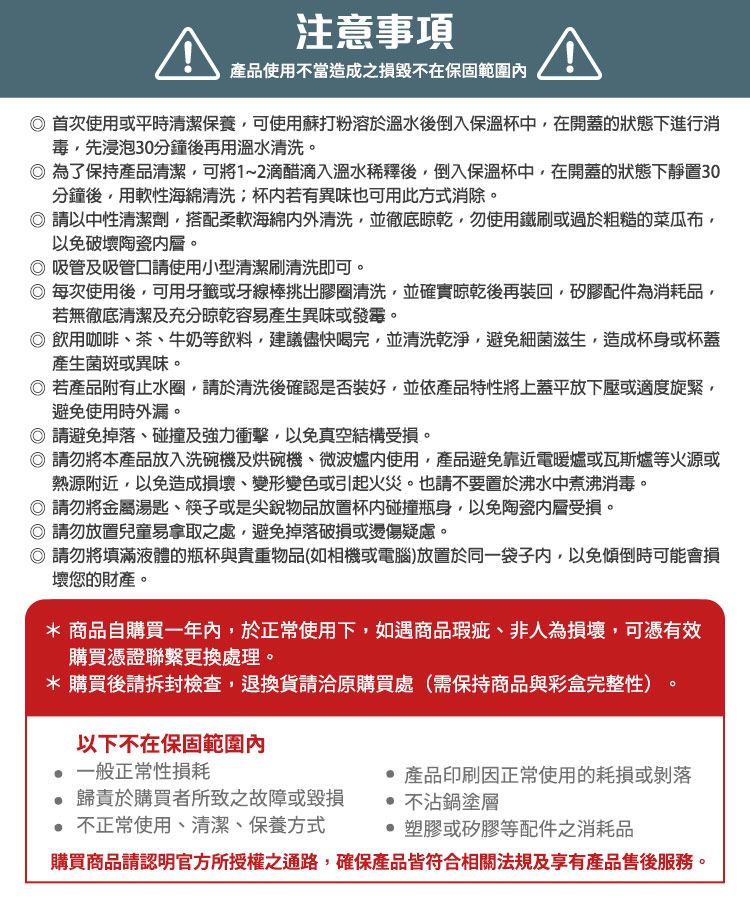 注意事項產品使用不當造成之損毀不在保固範圍首次使用或平時清潔保養可使用蘇打粉溶於溫水後倒入保溫杯中在開蓋的狀態下進行消毒先浸泡30分鐘後再用溫水清洗。為了保持產品清潔,可將1~2滴醋滴入溫水稀釋後,倒入保溫杯中,在開蓋的狀態下靜置30分鐘後,用軟性海綿清洗杯若有異味也可用此方式消除。 請以中性清潔劑,搭配柔軟海綿清洗,並徹底,勿使用鐵刷或過於粗糙的菜瓜布,以免破壞陶瓷。吸管及吸管口請使用小型清潔刷清洗即可。每次使用後,可用牙籤或牙線棒挑出膠圈清洗,並確實晾乾後再裝回,矽膠配件為消耗品,若無徹底清潔及充分晾乾容易產生異味或發霉。 飲用咖啡茶、牛奶等飲料,建議儘快喝完,並清洗乾淨,避免細菌滋生,造成杯身或杯蓋產生菌斑或異味。若產品附有止水圈,請於清洗後確認是否裝好,並依產品特性將上蓋平放下壓或適度旋緊,避免使用時外漏。請避免掉落、碰撞及強力衝擊,以免真空結構受損。 請勿將本產品放入洗碗機及烘碗機、微波爐使用,產品避免靠近電暖爐或瓦斯爐等火源或熱源附近,以免造成損壞、變形變色或引起火災。也請不要置於沸水中煮沸消毒。 請勿將金屬湯匙、筷子或是尖銳物品放置杯碰撞瓶身,以免陶瓷層受損。◎ 請勿放置兒童易拿取之處,避免掉落破損或燙傷疑慮。◎ 請勿將填滿液體的瓶杯與貴重物品(如相機或電腦)放置於同一袋子內,以免傾倒時可能會損壞您的財產。* 商品自購買一年內,於正常使用下,如遇商品瑕疵、非人為損壞,可憑有效購買憑證聯繫更換處理。*購買後請拆封檢查,退換貨請洽原購買處(需保持商品與彩盒完整性)以下不在保固範圍內一般正常性損耗 歸責於購買者所致之故障或毀損 不正常使用、清潔、保養方式 產品印刷正常使用的耗損或剝落 不沾鍋塗層塑膠或矽膠等配件之消耗品購買商品請認明官方所授權之通路,確保產品皆符合相關法規及享有產品售後服務。