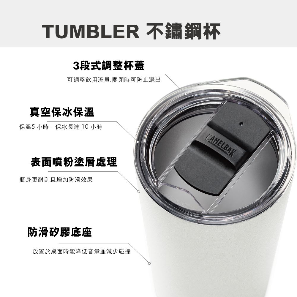 TUMBLER 不鏽鋼杯3段式調整杯蓋可調整飲用流量,關閉時可防止灑出真空保冰保溫保溫5 小時,保冰長達10小時表面噴粉塗層處理瓶身更耐刮且增加防滑效果防滑矽膠底座放置於桌面時能降低音量並減少碰撞CAMELBAK
