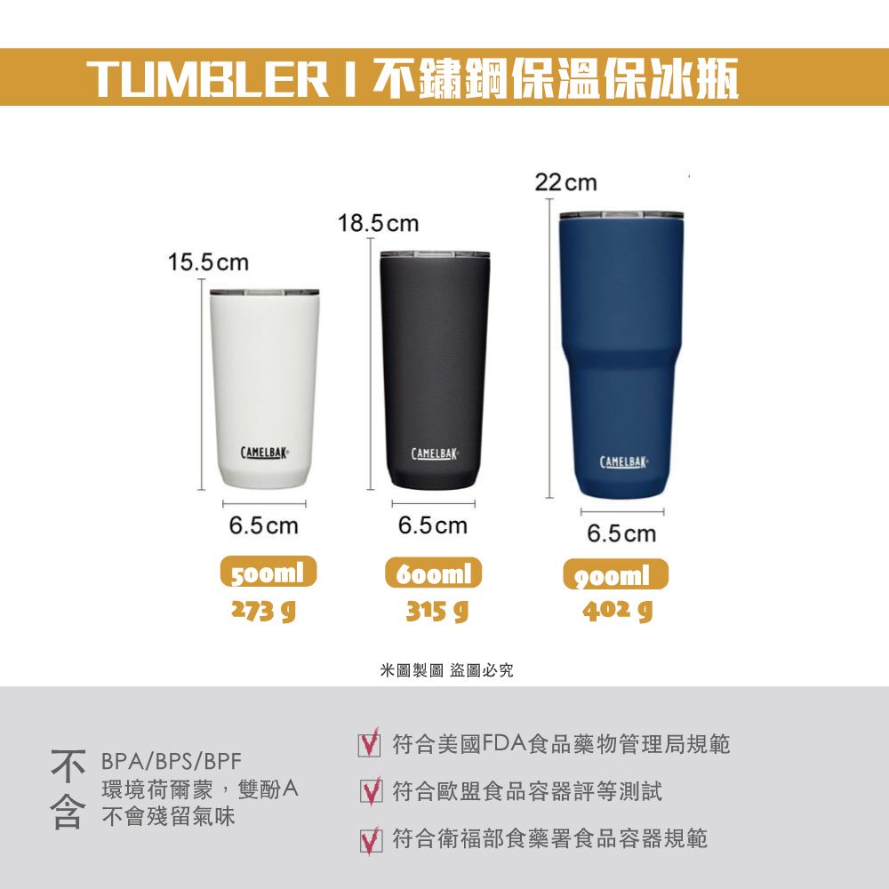 TUBLER  不鏽鋼保溫保冰瓶15.5cm18.5cm22cmCAMELBAKCAMELBAKCAMELBAK6.5cm6.5cm6.5cm500ml2739315 402 g米圖製圖 盜圖必究不BPA/BPS/BPF環境荷爾蒙,雙酚A 不會殘留氣味 符合美國FDA食品藥物管理局規範符合歐盟食品容器評等測試M 符合衛福部食藥署食品容器規範
