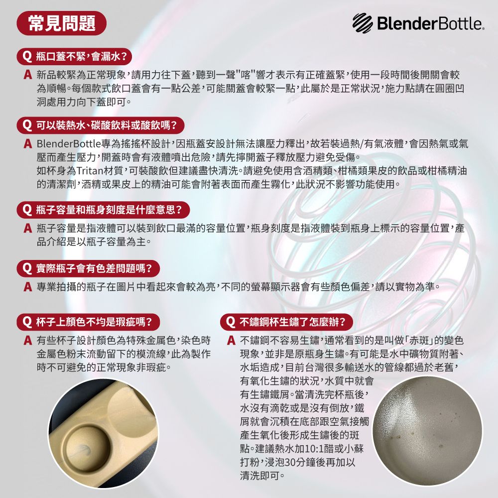 常見問題Q 瓶口蓋不緊會漏水?BlenderBottle 新品較緊為正常現象請用力往下蓋,聽到一聲響才表示有正確蓋緊,使用一段時間後開關會較為順暢。每個款式飲口蓋會有一點公差,可能關蓋會較緊一點,此屬於是正常狀況,施力點請在圓圈凹洞處用力向下蓋即可。Q 可以裝熱水、碳酸飲料或酸飲嗎?A BlenderBottle專為搖搖杯設計,因瓶蓋安設計無法讓壓力釋出,故若裝過熱/有氣液體,會因熱氣或氣壓而生壓力,開蓋時會有液體噴出危險,請先開蓋子釋放壓力避免受傷。如杯身為Tritan材質,可裝酸飲但建議盡快清洗。請避免使用含酒精類、柑橘類果皮的飲品或柑橘精油的清潔劑,酒精或果皮上的精油可能會附著表面而產生霧化,此狀況不影響功能使用。Q 瓶子容量和瓶身刻度是什麼意思?A 瓶子容量是指液體可以裝到飲口最滿的容量位置,瓶身刻度是指液體裝到瓶身上標示的容量位置,產品介紹是以瓶子容量為主。Q 實際瓶子會有色差問題嗎?A 專業拍攝的瓶子在圖片中看起來會較為亮,不同的螢幕顯示器會有些顏色偏差,請以實物為準。Q 杯子上顏色不均是瑕疵嗎?A 有些杯子設計顏色為特殊金属色,染色時金屬色粉末流動留下的模流線,此為製作時不可避免的正常現象非瑕疵。Q不鏽鋼杯生鏽了怎麼辦?A 不鏽鋼不容易生鏽,通常看到的是叫做「赤斑的變色現象,並非是原瓶身生鏽。有可能是水中礦物質附著、水垢造成,目前台灣很多輸送水的管線都過於老舊,有氧化生鏽的狀況,水質中就會有生鏽鐵屑。當清洗完杯瓶後,水沒有滴乾或是沒有倒放,鐵屑就會沉積在底部跟空氣接觸產生氧化後形成生鏽後的斑點。建議熱水加10:1醋或小蘇打粉,浸泡30分鐘後再加以清洗即可。