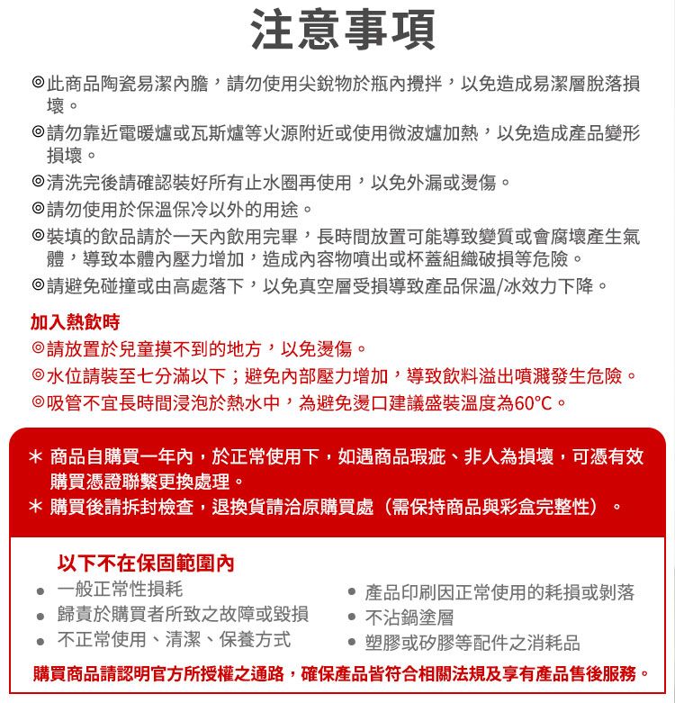 注意事項此商品陶瓷易潔請勿使用尖銳物於,以免造成易潔層脫落損壞請勿靠近電暖爐或瓦斯爐等火源附近或使用微波爐加熱,以免造成產品變形損壞。清洗完後請確認裝好所有止水圈再使用,以免外漏或燙傷。請勿使用於保溫保冷以外的用途。裝填的飲品請於一天內飲用完畢,長時間放置可能導致變質或會腐壞產生氣體,導致本體內壓力增加,造成內容物噴出或杯蓋組織破損等危險。請避免碰撞或由高處落下,以免真空層受損導致產品保溫/冰效力下降。加入熱飲時請放置於兒童摸不到的地方,以免燙傷。水位請裝至七分滿以下;避免內部壓力增加,導致飲料溢出噴濺發生危險。吸管不宜長時間浸泡於熱水中,為避免燙口建議盛裝溫度為60℃。* 商品自購買一年內,於正常使用下,如遇商品瑕疵、非人為損壞,可憑有效購買憑證聯繫更換處理。* 購買後請拆封檢查,退換貨請洽原購買處(需保持商品與彩盒完整性)。以下不在保固範圍內 一般正常性損耗歸責於購買者所致之故障或毀損 不正常使用、清潔、保養方式 產品印刷因正常使用的耗損或剝落 不沾鍋塗層塑膠或矽膠等配件之消耗品購買商品請認明官方所授權之通路,確保產品皆符合相關法規及享有產品售後服務。