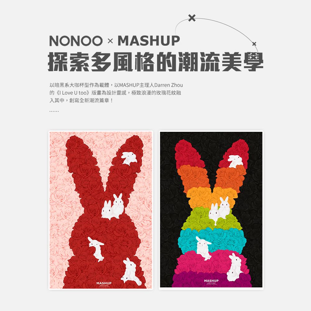 NONOO MASHUP探索多風格的潮流美學以暗黑系大咖杯型作為載體,以MASHUP主理人Darren Zhou的《I Love U too為設計靈感,極致浪漫的玫瑰花紋融入其中,創寫全新潮流篇章!MASHUPMASHUP