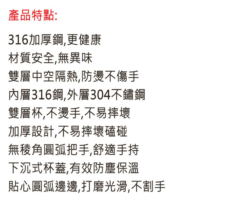 產品特點:316加厚鋼,更健康材質安全,無異味雙層中空隔熱防燙不傷手內層316鋼,外層304不鏽鋼雙層杯,不燙手,不易摔壞加厚設計,不易摔壞磕碰無稜角圓弧把手,舒適手持下沉式杯蓋,有效防塵保溫貼心圓弧邊邊,打磨光滑,不割手