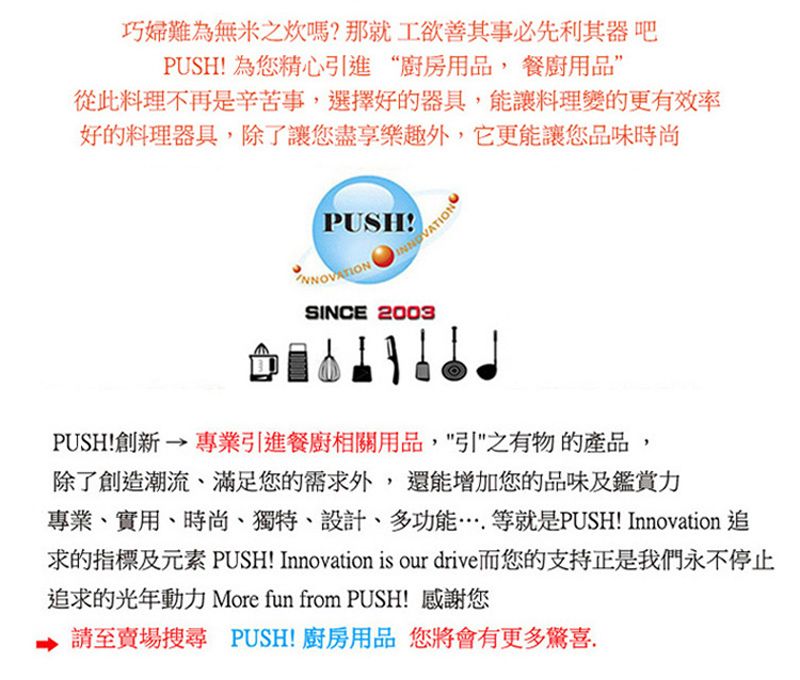 巧婦難為無米之炊嗎?那就工欲善其事必先利其器 吧PUSH! 為您精心引進“廚房用品,餐廚用品從此料理不再是辛苦事,選擇好的器具,能讓料理變的更有效率好的料理器具,除了讓您盡享樂趣外,它更能讓您品味時尚PUSH!SINCE 2003PUSH!創新→專業引進餐廚相關用品,引之有物的產品,除了創造潮流、滿足您的需求外,還能增加您的品味及鑑賞力專業、實用、時尚、獨特、設計、多功能……等就是PUSH! Innovation 追求的指標及元素 PUSH! Innovation is our drive而您的支持正是我們永不停止追求的光年動力 More fun from PUSH! 感謝您至賣場搜尋 PUSH!廚房用品 您將會有更多驚喜