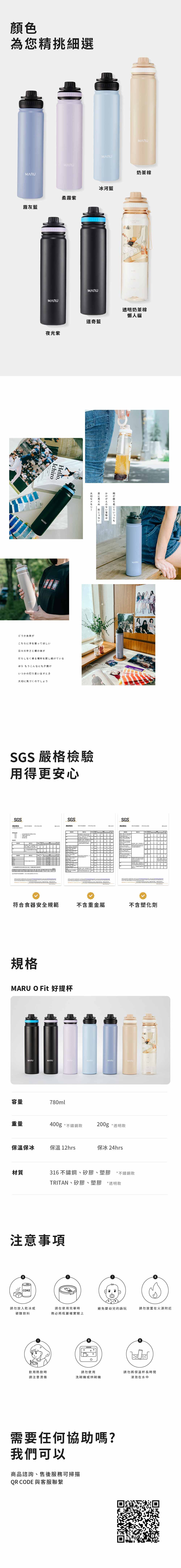 顏色為您精挑細選MARUMARUMARU霧灰藍柔霧紫MARUMARU奶茶棕冰河藍MARU夜光紫道奇藍透明奶茶棕懶人貓MARUどうか未来がIchiroHello,こちらに手を振ってほしい時が経ちていってもかけがえのない宝物はに見えぬ形じゃないMARU日々の辛さと僕の体がだらしなく帰る場所を探し続けているほらもうこんなにも夕焼け いつかの灯り思い出すとき大切に気づくのでしょうSGS 嚴格檢驗用得更安心SGSSGS测试報告测试報告     SGS测试報告        符合食器安全規範不含重金屬不含塑化劑規格MARU O Fit 好提杯MARUMARUMARUMARUMARU容量780ml重量400g *不鏽鋼款200g *透明款保溫保冰保溫 12hrs保冰 24hrs材質316不鏽鋼、矽膠、塑膠 *不鏽鋼款TRITAN、矽膠、塑膠 *透明款注意事項COKE請勿放入乾冰或請在使用完畢時避免嬰幼兒的誤玩碳酸飲料務必將瓶蓋確實請勿放置在火源附近飲用熱飲時請勿使用請勿將保溫杯長時間請注意燙傷洗碗機或烘碗機浸泡在水中需要任何協助嗎?我們可以商品諮詢、售後服務可掃描QR CODE 與客服聯繫