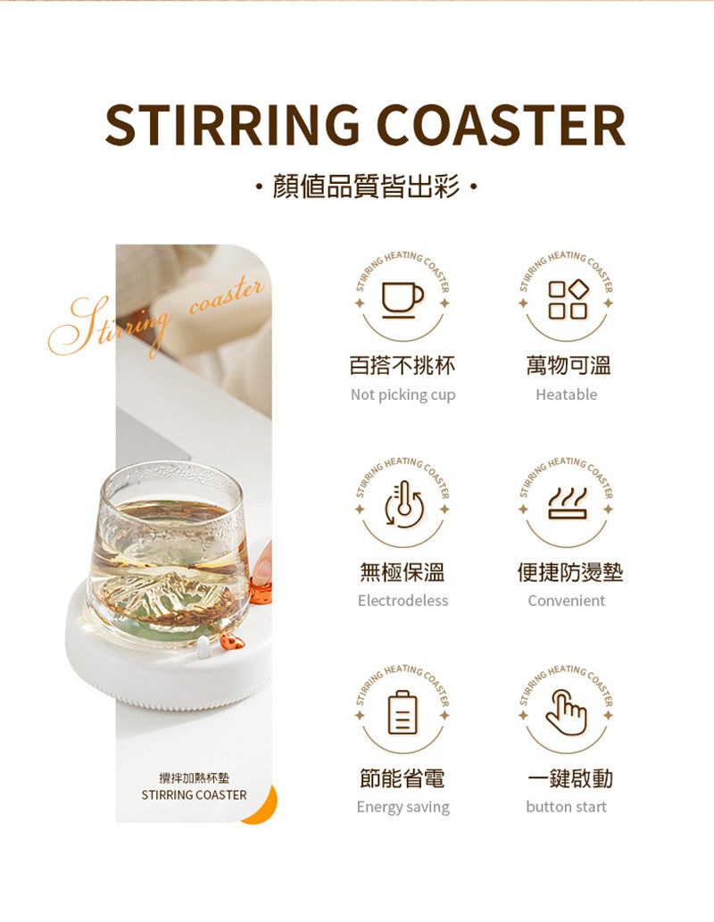 STIRRING COASTER coaster顏值品質皆出彩STIRRINGHEATINGCOASTERSTIRRINGHEATINGCOASTE攪拌加熱STIRRING COASTER百搭不挑杯萬物可溫Not picking cupHeatableSTIRRING HHEATINGCOASTERSTIRRINGHEATINGCOASTER無極保溫Electrodeless便捷防燙墊ConvenientSTIRRINGHEATINGCOASTE節能省電Energy savingSTIRRINGHEATINGCOASTE一鍵啟動button start