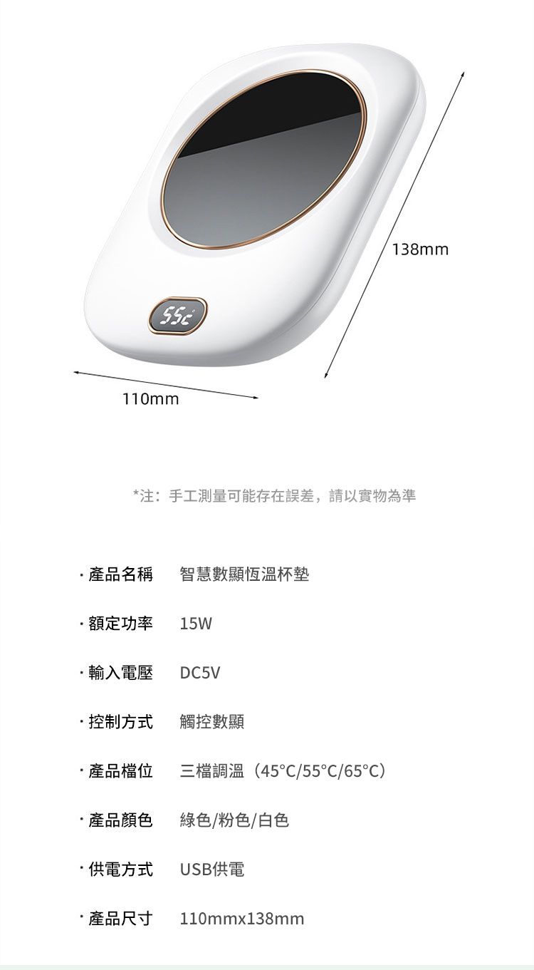 110mm138mm*注:手工測量可能存在誤差,請以實物為準產品名稱 智慧數顯恆溫杯墊額定功率 15W輸入電壓DC5V控制方式觸控數顯產品檔位三檔調溫(45°C/55/65)產品顏色綠色/粉色/白色供電方式USB供電 產品尺寸 110mmx138mm