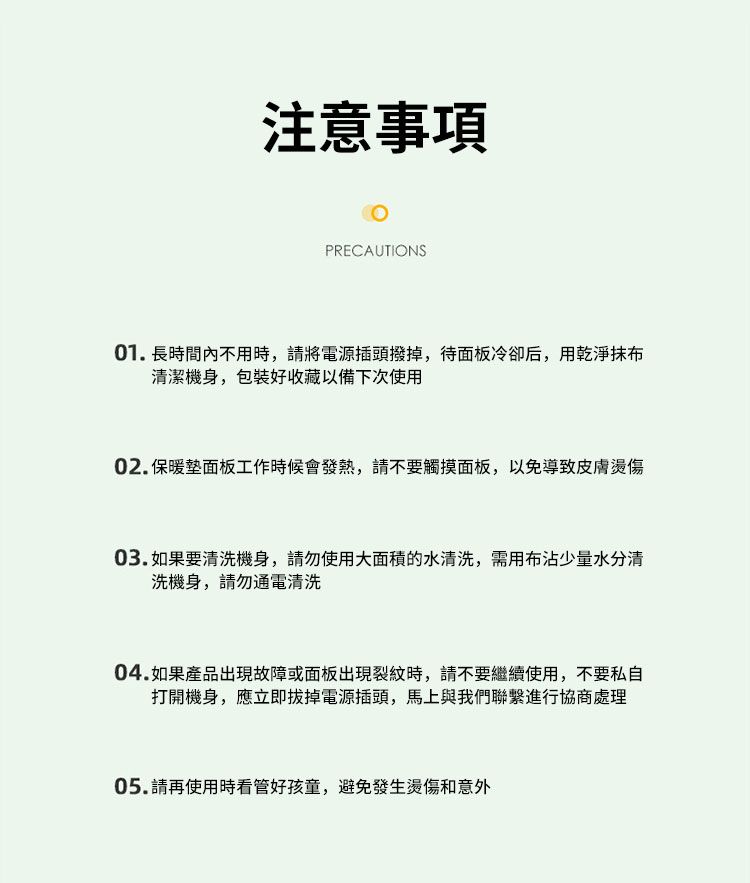 注意事項PRECAUTIONS01. 長時間內不用時,請將電源插頭撥掉,待面板冷卻后,用乾淨抹布清潔機身,包裝好收藏以備下次使用02.保暖墊面板工作時候會發熱,請不要觸摸面板,以免導致皮膚燙傷03.如果要清洗機身,請勿使用大面積的水清洗,需用布沾少量水分清洗機身,請勿通電清洗04.如果產品出現故障或面板出現裂紋時,請不要繼續使用,不要私自打開機身,應立即拔掉電源插頭,馬上與我們聯繫進行協商處理05.請再使用時看管好孩童,避免發生燙傷和意外