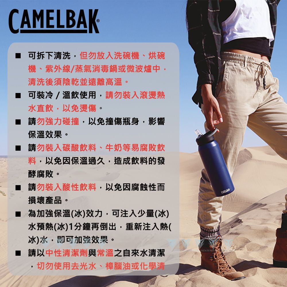 CAMELBAK可拆下清洗,但勿放入洗碗機、烘碗機、紫外線/蒸氣消毒鍋或微波爐中,清洗後須陰乾並遠離高溫。 可裝冷/溫飲使用,請勿裝入滾燙熱水直飲,以免燙傷。請勿強力碰撞,以免撞傷瓶身,影響保溫效果。請勿裝入碳酸飲料、牛奶等易腐敗飲料,以免因保溫過久,造成飲料的發酵腐敗。 請勿裝入酸性飲料,以免因腐蝕性而損壞產品。為加強保溫(冰)效力,可注入少量(冰)水預熱(冰)1分鐘再倒出,重新注入熱(冰)水,即可加強效果。請以中性清潔劑與常溫之自來水清潔切勿使用去光水、樟腦油或化學清