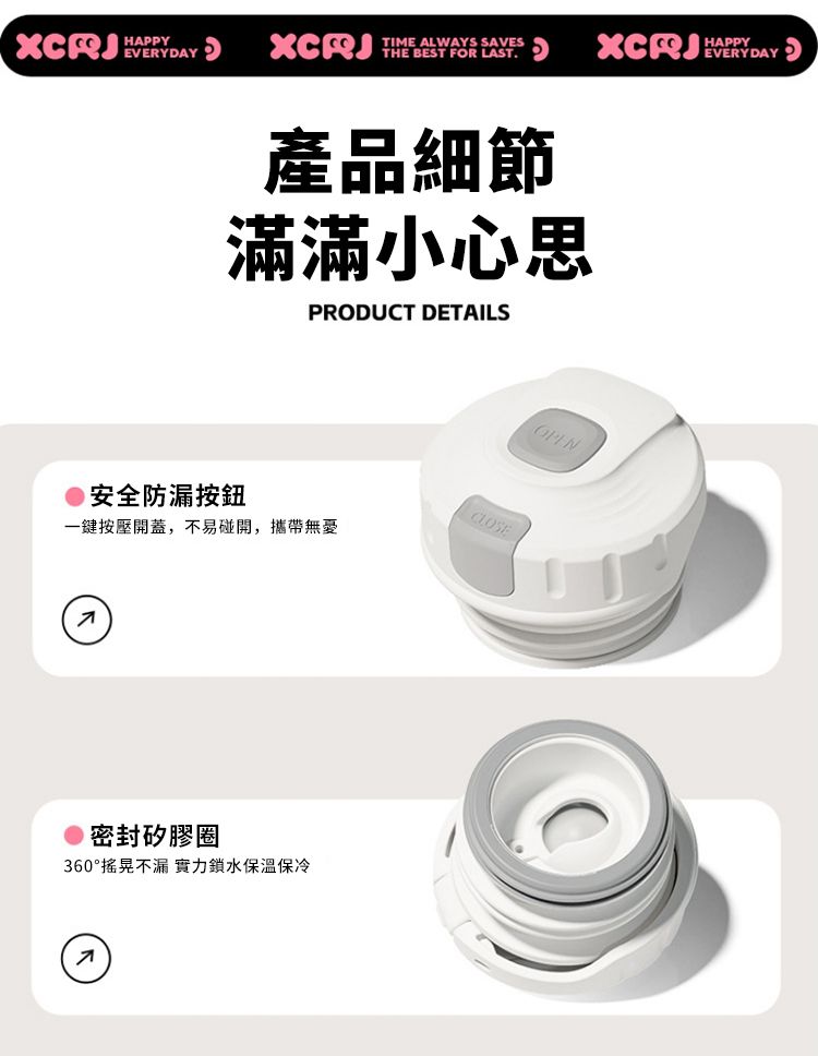 EVERYDAYXCRJTIME ALWAYS SAVESTHE BEST FOR LAST.HAPPY產品細節滿滿小心思PRODUCT DETAILS安全防漏按鈕CLOSE一鍵按壓開蓋,不易碰開,攜帶無密封矽膠圈360°搖晃不漏 實力鎖水保溫保冷OPEN