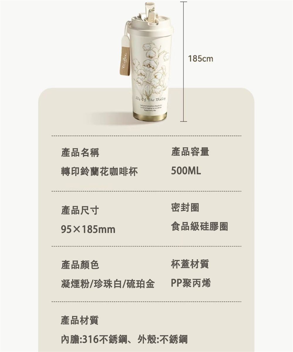 185cm產品名稱轉印鈴蘭花咖啡杯產品容量500ML產品尺寸95185mm密封圈食品級硅膠圈產品顏色杯蓋材質凝煙粉/珍珠白/硫珀金PP聚丙烯產品材質內膽:316不銹鋼外殼:不銹鋼