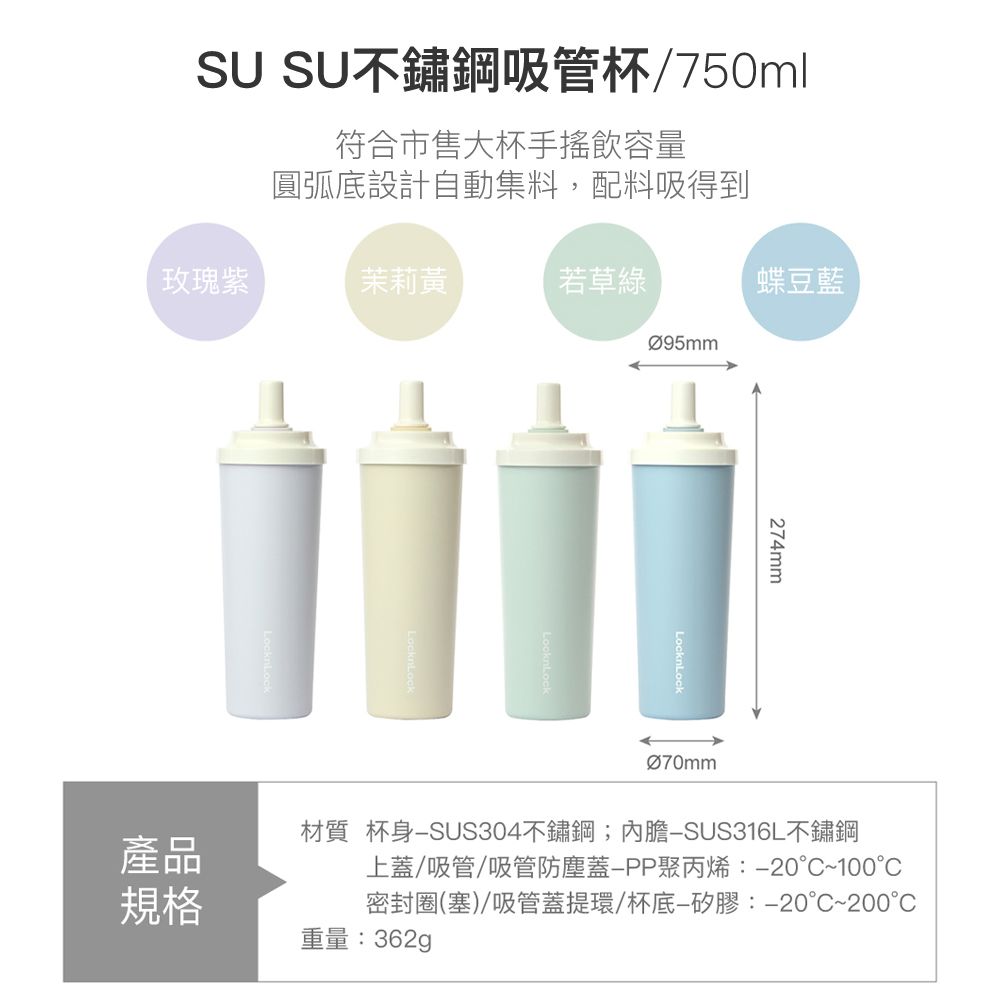 SU SU不鏽鋼吸管杯/750ml符合市售大杯手搖飲容量圓弧底設計自動集料,配料吸得到玫瑰紫茉莉黃若草綠產品規格蝶豆藍LocknLock274mmØ70mm材質 杯身SUS304不鏽鋼;SUS316L不鏽鋼上蓋/吸管/吸管防塵蓋聚丙烯:-20°C~100°C密封圈(塞)/吸管蓋提環/杯底—矽膠:-20°C~200重量:362g