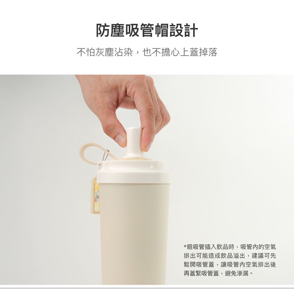 防塵吸管帽設計不怕灰塵沾染,也不擔心上蓋掉落*粗吸管插入飲品時,吸管的空氣排出可能造成飲品溢出,建議可先鬆開吸管蓋,讓吸管內空氣排出後再蓋緊吸管蓋,避免滲漏。