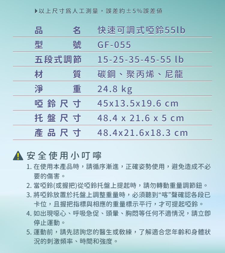 ▶以上尺寸人工測量,誤差約±5%誤差品型五段式調節快速可調式啞鈴55lbGF-05515-25-35-45-55 lb材質碳鋼、聚丙烯、尼龍淨啞鈴尺寸托盤尺寸24.8 kg45x13.5x19.6 cm48.4 x 21.6 x5cm產品尺寸48.4x21.6x18.3 cm 安全使用小叮嚀1. 在使用本產品時,請循序漸進,正確姿勢使用,避免造成不必要的傷害。2. 當啞鈴(或握把)從啞鈴托盤上提起時,請勿轉動重量調節鈕。3. 將啞鈴放置於托盤上調整重量時,必須聽到“喀”聲確認各段已卡位,且握把指標與相應的重量標示平行,才可提起啞鈴。4. 如出現噁心、呼吸急促、頭暈、胸悶等任何不適情況,請停止運動。5.運動前,請先諮詢您的醫生或練,了解適合您年齡和身體狀況的刺激頻率、時間和強度。