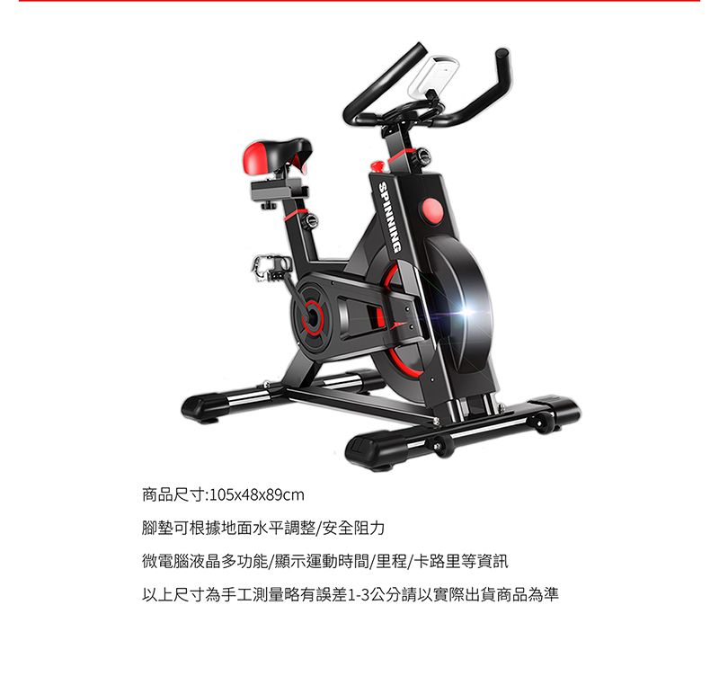 SPINNING商品尺寸:105x48x89cm腳墊可根據地面水平調整/安全阻力微電腦液晶多功能/顯示運動時間/里程/卡路里等資訊以上尺寸為手工測量略有誤差1-3公分請以實際出貨商品為準