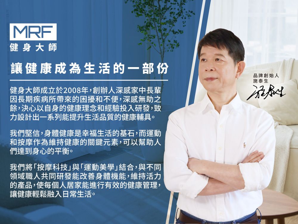 MRF健身大師讓健康成為生活的一部份健身大師成立於2008年,創辦人深感家中長輩因長期疾病所帶來的困擾和不便,深感無助之餘,決心以自身的健康理念和經驗投入研發,致力設計出一系列能提升生活品質的健康輔具。我們堅信,身體健康是幸福生活的基石,而運動和按摩作為維持健康的關鍵元素,可以幫助人們達到身心的平衡。我們將「按摩科技」與「運動美學」結合,與不同領域職人共同研發能改善身體機能,維持活力的產品,使每個人居家能進行有效的健康管理,讓健康輕鬆融入日常生活。品牌創始人施泰生