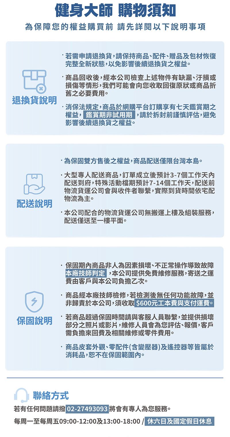 健身大師 購物須知為保障您的權益購買前請先詳閱以下事項退換貨說明若需申請退換貨請保持商品、配件、贈品及包材恢復完整全新狀態,以免影響後續退換貨之權益。商品回收後,經本公司檢查上述物件有缺漏、汙損或損傷等情形,我們可能會向您收取回復原狀或商品折舊之必要費用。消保法規定,商品網購平台訂購享有七天鑑賞期之權益,鑑賞期非試用期,請於拆封前謹慎評估,避免影響後續退換貨之權益。配送說明為保固雙方售後之權益,商品配送僅限台灣本島。大型專人配送商品,訂單成立後預計3-7個工作天內配送到府,特殊活動檔期預計7-14個工作天,配送前物流貨運公司會與收件者聯繫,實際到貨時間依宅配物流為主。·本公司配合的物流貨運公司無搬運上樓及組裝服務,配送僅送至一樓平面。保固說明保固期內商品非人為因素損壞、不正常操作導致故障本廠技師判定,本公司提供免費維修服務,寄送之運費由客戶與本公司負擔乙次。商品經本廠技師檢修,若檢測後無任何功能故障,並非歸責於本公司,須收取 $600元工本費與支付運費。若商品超過保固時間請與客服人員聯繫,並提供損壞部分之照片或影片,維修人員會為您評估、報價,客戶需負擔來回費及相關維修或零件費用。商品皮套外觀、零配件(含變壓器)及遙控器等皆屬於消耗品,恕不在保固範圍內。聯絡方式若有任何問題請撥 02-27493093 將會有專人為您服務。每周一至每周五09:00-12:00及13:00-18:00 / 六日及國定假日休息