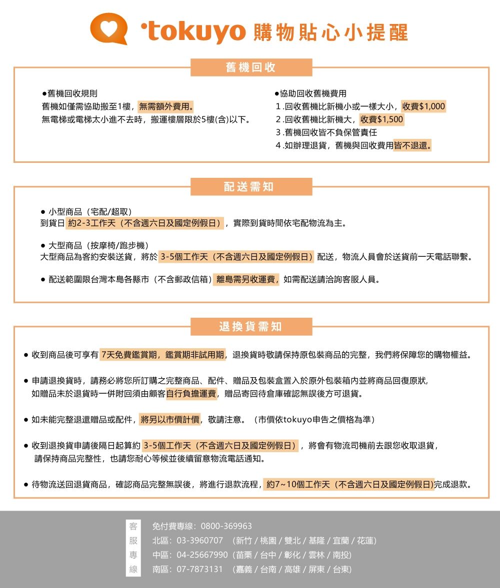 舊機回收規則tokuyo 購物貼心小提醒舊機回收協助回收舊機費用舊機如僅需協助搬至1樓,無需額外費用無電梯或電梯太小進不去時,搬運樓層限於5樓(含)以下。配送需知1.回收舊機比新機小或一樣大小,收費$1,0002.回收舊機比新機大,收費$1,5003.舊機回收皆不負保管責任4.如辦理退貨,舊機與回收費用皆不退還。 小型商品(宅配/超取)到貨日 約2-3工作天(不含週六日定例假日),實際到貨時間宅配物流為主。 大型商品(按摩椅/跑步機)大型商品為約安裝送貨,將於3-5個工作天(不含週六日及定例假日)配送,物流人員會於送貨前一天電話聯繫。 配送範圍限台灣本島各縣市(不含郵政信箱)離島需另收運費,如需配送請洽詢客服人員。退換貨需知 收到商品後可享有7天免費鑑賞期,鑑賞期非試用期,退換貨時敬請保持原包裝商品的完整,我們將保障您的購物權益。申請退換貨時,請務必將您所訂購之完整商品、配件、贈品及包裝盒置入於原外包裝並將商品回復原狀,如贈品未於退貨時一併附回須由顧客自行負擔運費,贈品寄回待倉庫確認無誤後方可退貨。如未能完整退還贈品或配件,將另以市價計價,敬請注意。(市價依tokuyo申告之價格為準)收到退換貨申請後隔日起算約3-5個工作天(不含週六日及國定例假日),將會有物流司機前去跟您收取退貨,請保持商品完整性,也請您耐心等候並後續留意物流電話通知。 待物流送回退貨商品,確認商品完整無誤後,將進行退款流程,約7~10個工作天(不含週六日及國定例假日)完成退款。客免付費專:0800-369963服北區:03-3960707 (新竹/桃園/雙北/基隆/宜蘭/花蓮)專 中區:04-25667990(苗栗/台中/彰化/雲林/南投)線南區:07-7873131 (嘉義/台南/高雄/屏東/台東)