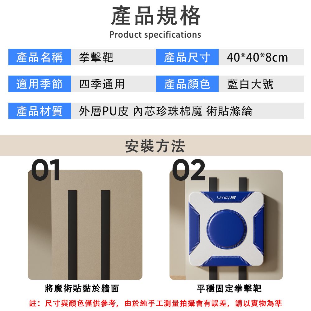 產品規格Product specifications產品尺寸 40*40*8cm產品名稱拳擊靶適用季節四季通用產品顏色 藍白大號產品材質外層PU皮 內芯珍珠棉魔術貼滌綸01安裝方法02Umay 將魔術貼黏於牆面平穩固定拳擊靶註:尺寸與顏色僅供參考,由於純手工測量拍攝會有誤差,請以實物為準