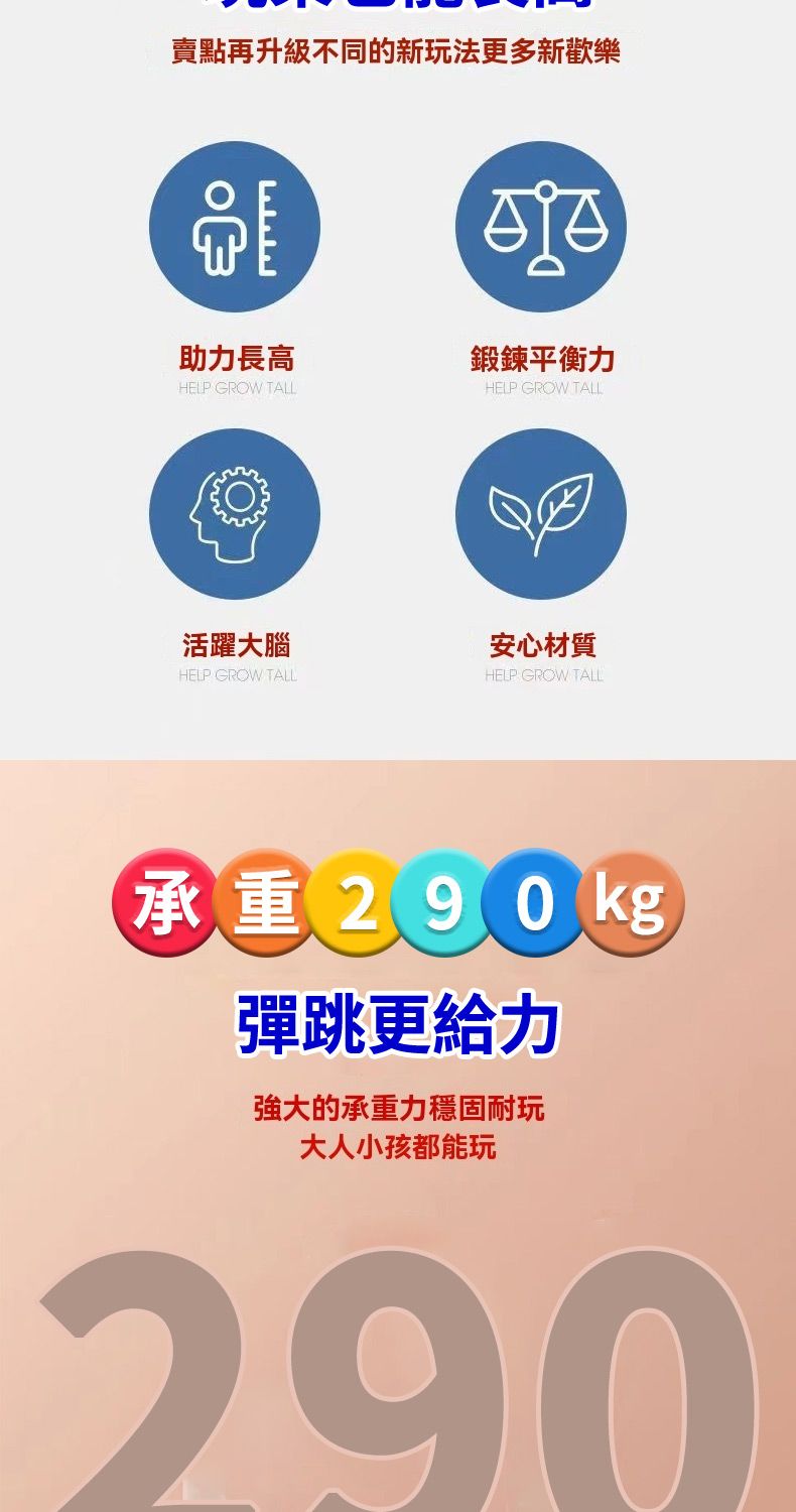 賣點再升級不同的新玩法更多新歡樂助力長高HELP GROW TALL鍛鍊平衡力HELP GROW TALL活躍大腦安心材質HELP GROW TALLHELP GROW TALL承重290kg彈跳更給力強大的承重力穩固耐玩大人小孩都能玩290