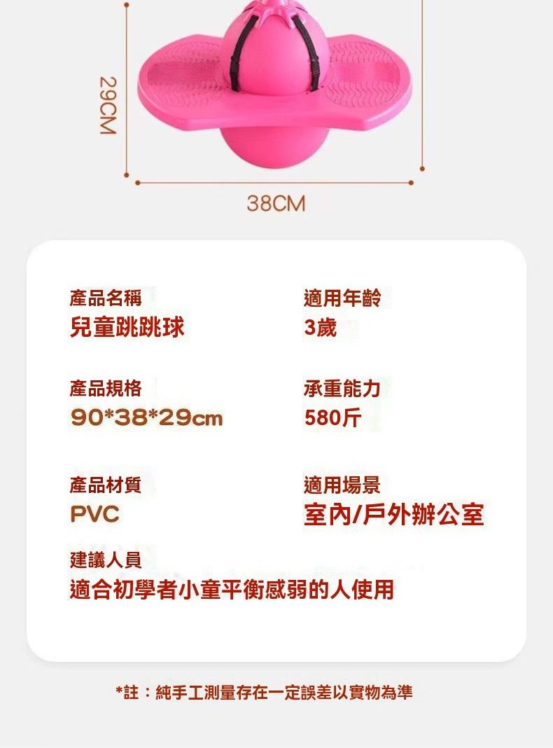 29CM38CM產品名稱兒童跳跳球適用年齡產品規格3歲承重能力90*38*29cm580斤產品材質適用場景PVC室內/戶外辦公室建議人員適合初學者小童平衡感弱的人使用*註:純手工測量存在一定誤差以實物為準