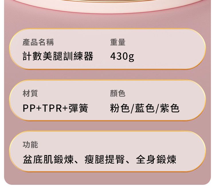 產品名稱計數美腿訓練器重量430gp材質顏色PP+TPR+彈簧粉色/藍色/紫色功能盆底肌鍛煉、瘦腿提臀、全身鍛煉