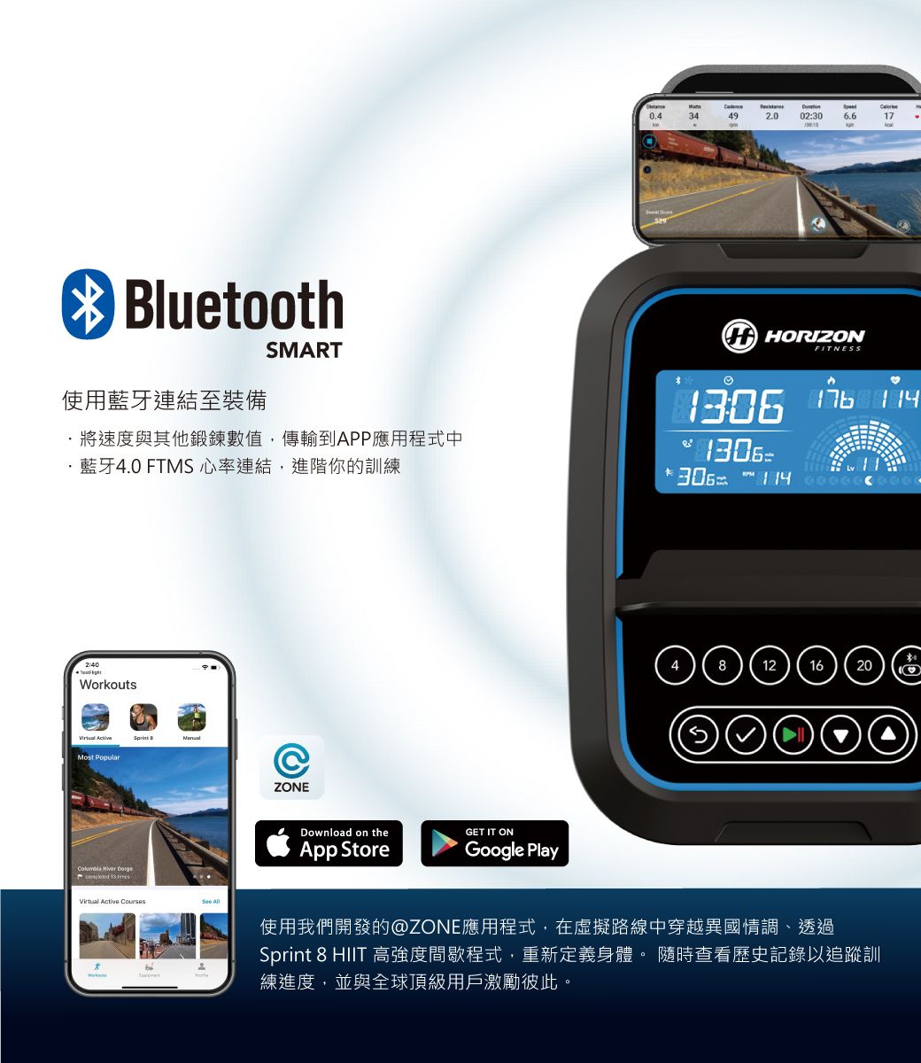 Bluetooth使用藍牙連結至裝備SMART將速度與其他鍛鍊數值,傳輸到APP應用程式中·藍牙4.0 FTMS心率連結,進階你的訓練2:40WorkoutsMost PopularZONE     Active Courses Download on theApp StoreGET IT ONGoogle Play0.434492.002:3017 HORIZON1130FITNESS306  ♡12   6使用我們開發的@ZONE應用程式,在虛擬路線中穿越異國情調、透過Sprint 8 HIIT 高強度間歇程式,重新定義身體 隨時查看歷史記錄以追蹤訓練進度,並與全球頂級用戶激勵彼此。