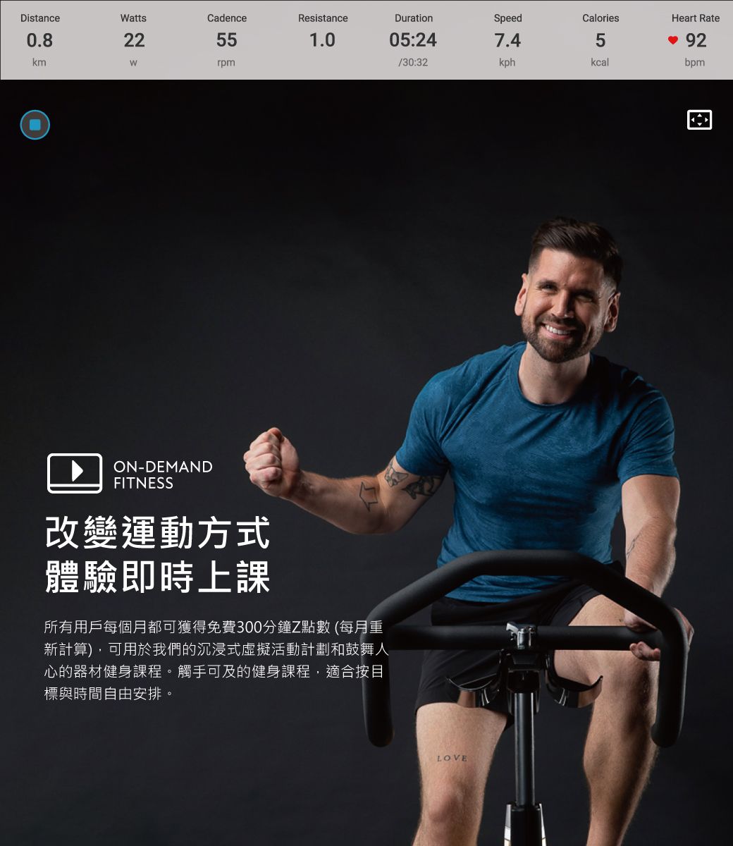 DistanceattsCadenceResistanceDurationSpeedCaloriesHeart Rate0.822551.005:247.45kmWrpm/30:32kphkcalbpmON-DEMANDFITNESS改變運動方式體驗即時上課所有用戶每個月都可獲得免費300分鐘Z點數 (每月重新計算),可用於我們的沉浸式虛擬活動計劃和鼓舞人心的器材健身課程。觸手可及的健身課程,適合按目標與時間自由安排。LOVE