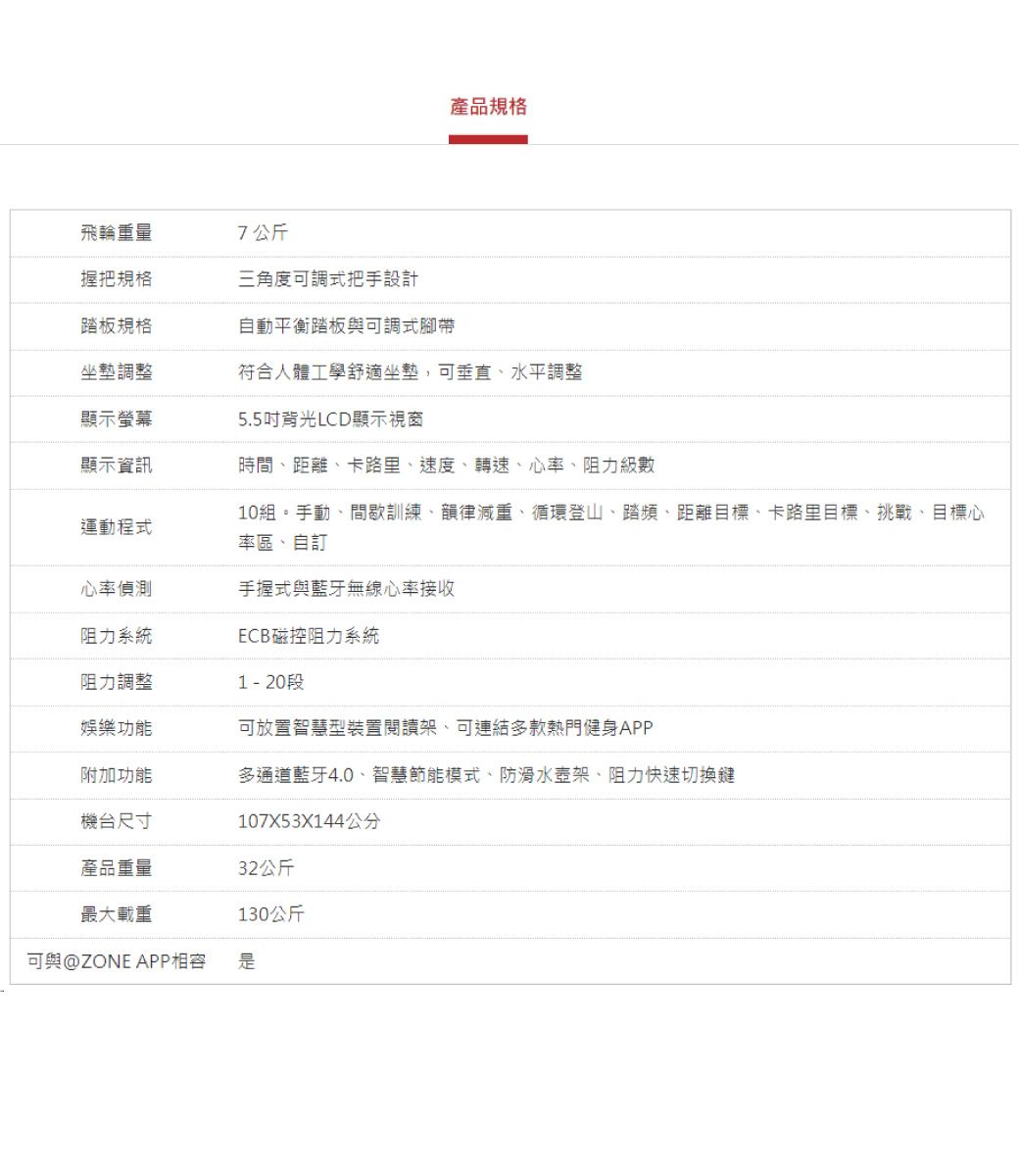 產品規格飛輪重量7公斤握把規格三角度可調式把手設計踏板規格自動平衡踏板與可調式腳帶坐墊調整符合人體工學舒適坐墊,可垂直水平調整顯示螢幕5.5背光LCD顯示視窗顯示資訊運動程式時間距離、卡路里、速度、轉速、心率、阻力級數10組。手動、間歇訓練、韻律減重、循環登山、踏頻、距離目標、卡路里目標、挑戰、目標心率區、自訂心率偵測手握式與藍牙無線心率接收阻力系統ECB磁控阻力系統阻力調整娛樂功能1  20段可放置智慧型裝置閱讀架、可連結多款熱門健身APP附加功能多通道藍牙4.0、智慧節能模式、防滑水壺架、阻力快速切換鍵機台尺寸107X53X144公分產品重量32公斤最大載重130公斤可與@ZONE APP相容