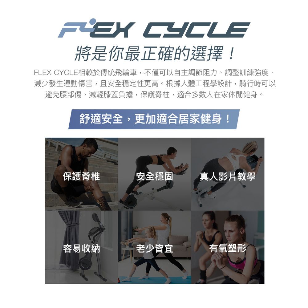 CYCLE將是你最正確的選擇!FLEX CYCLE相較於傳統飛輪車,不僅可以自主調節阻力、調整訓練強度、減少發生運動傷害,且安全穩定性更高。根據人體工程學設計,騎行時可以避免腰部傷、減輕膝蓋負擔,保護脊柱,適合多數人在家休閒健身。舒適安全,更加適合居家健身!保護脊椎安全穩固真人影片教學容易收納老少皆宜有氧塑形