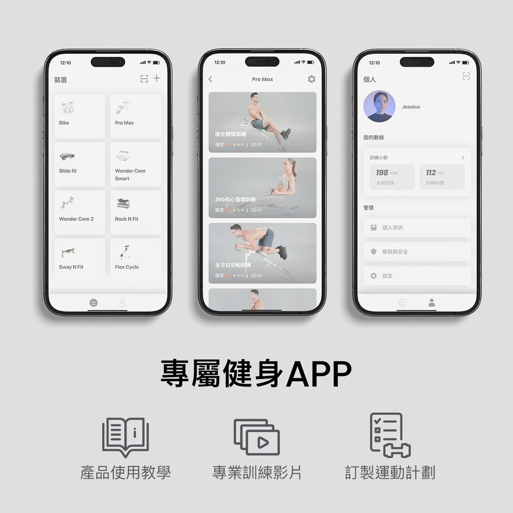 12:10裝置 12:1012:10Pro Max個人BikePro Max複合腹 02:41Slide fitWonder CoreSmart360核心循環Wonder Core 2Rock N Fit我的數據02:41管理Jessical訓練小節198 112 min本週燃情訓練個人資訊 帳號與安全Sway N FitFlex Cycle全方位划船訓練   02:41設定專屬健身APP產品使用教學 專業訓練影片訂製運動計劃