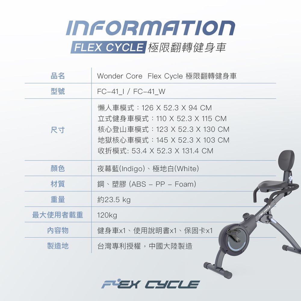 品名型號尺寸INFORMATIONFLE CYCLE 極限翻轉健身車Wonder Core Flex Cycle 極限翻轉健身車FC41_I  FC41_W懶人車模式:126  52.3 X 94 CM立式健身車模式:110X52.3 X 115 CM核心登山車模式:123X52.3 X 130 CM地獄核心車模式:145X52.3 X 103 CM收折模式:53.4 X 52.3 X 131.4 CM顏色夜幕藍(Indigo)、極地白(White)材質鋼、塑膠(ABSPP  Foam)重量約23.5 kg最大使用者載重120kg內容物健身車x1、使用說明書x1、保固卡x1製造地台灣專利授權,中國大陸製造 CYCLE