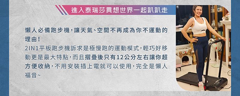 進入泰瑞莎異想世界一起趴趴走懶人必備跑步機,讓天氣、空間不再成為你不運動的理由!平板跑步機訴求是極慢跑的運動模式,輕巧好移動更是最大特點,而且摺疊後只有12公分左右讓你超方便收納,不用安裝插上電就可以使用,完全是懶人福音~