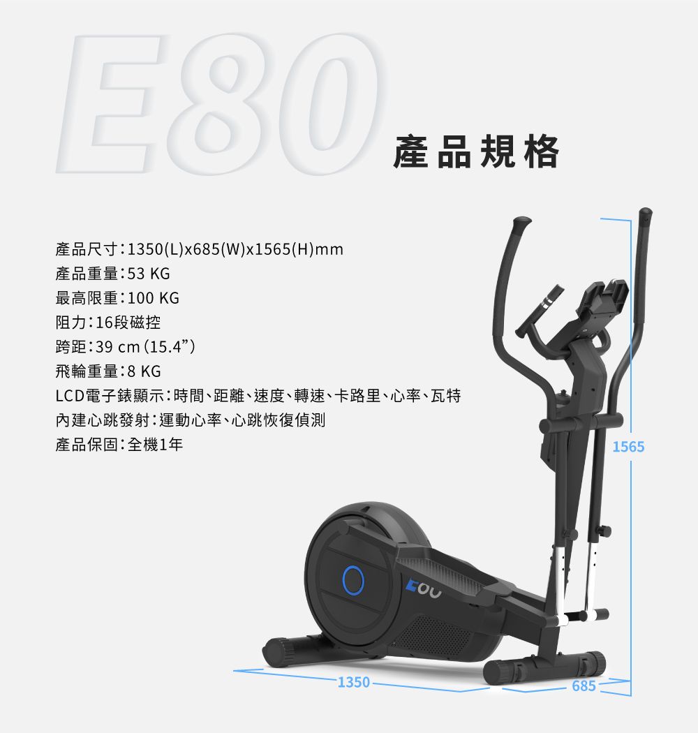 E80產品尺寸:1350(L)x685()x1565(H)mm產品重量:53 KG最高限重:100 KG阻力:16段磁控跨距:39 cm (15.4)產品規格飛輪重量:8KGLCD電子錶顯示:時間、距離、速度、轉速、卡路里、心率、瓦特內建心跳發射:運動心率、心跳恢復偵測產品保固:全機1年13506851565