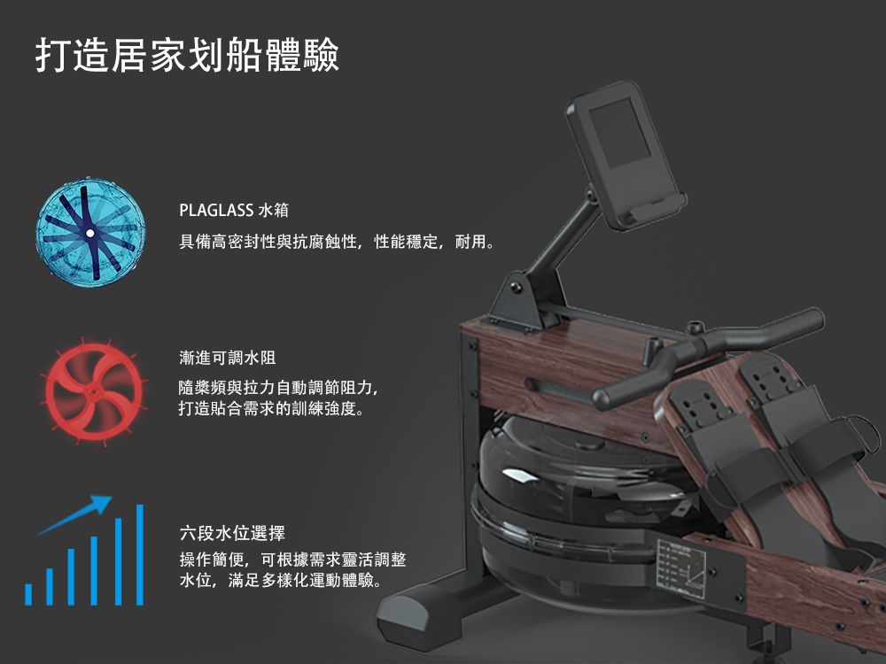 打造居家划船體驗PLAGLASS 水箱具備高密封性與抗腐蝕性,性能穩定,耐用。漸進可調水阻隨槳頻與拉力自動調節阻力,打造貼合需求的訓練強度。六段水位選擇操作簡便,可根據需求靈活調整水位,滿足多樣化運動體驗。