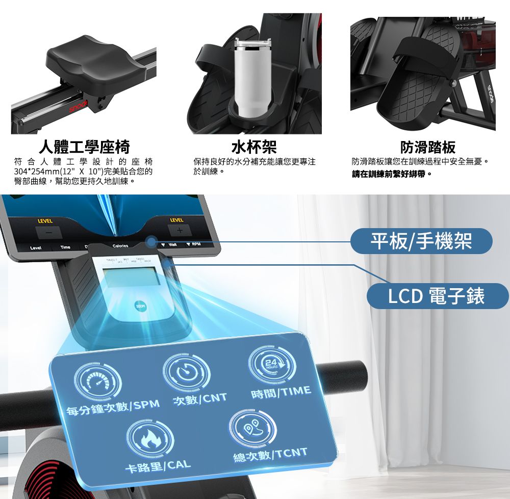 人體工學座椅水杯架符合人體工學設計的座椅304*254mm(12  10)完美貼合您的臀部曲線,幫助您更持久地訓練。保持良好的水分補充能讓您更專注於訓練。LEVELLEVELTimeCalories每分鐘次數/SPM 次數/CNT時間/TIME卡路里/CAL總次數/TCNT防滑踏板防滑踏板讓您在訓練過程中安全無憂。請在訓練前好綁帶。平板/手機架LCD 電子錶