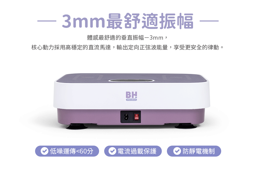 3mm最舒適振幅體感最舒適的垂直振幅-3mm,核心動力採用高穩定的直流馬達,輸出定向正弦波能量,享受更安全的律動BHVibration低噪運傳60分電流過載保護 防靜電機制