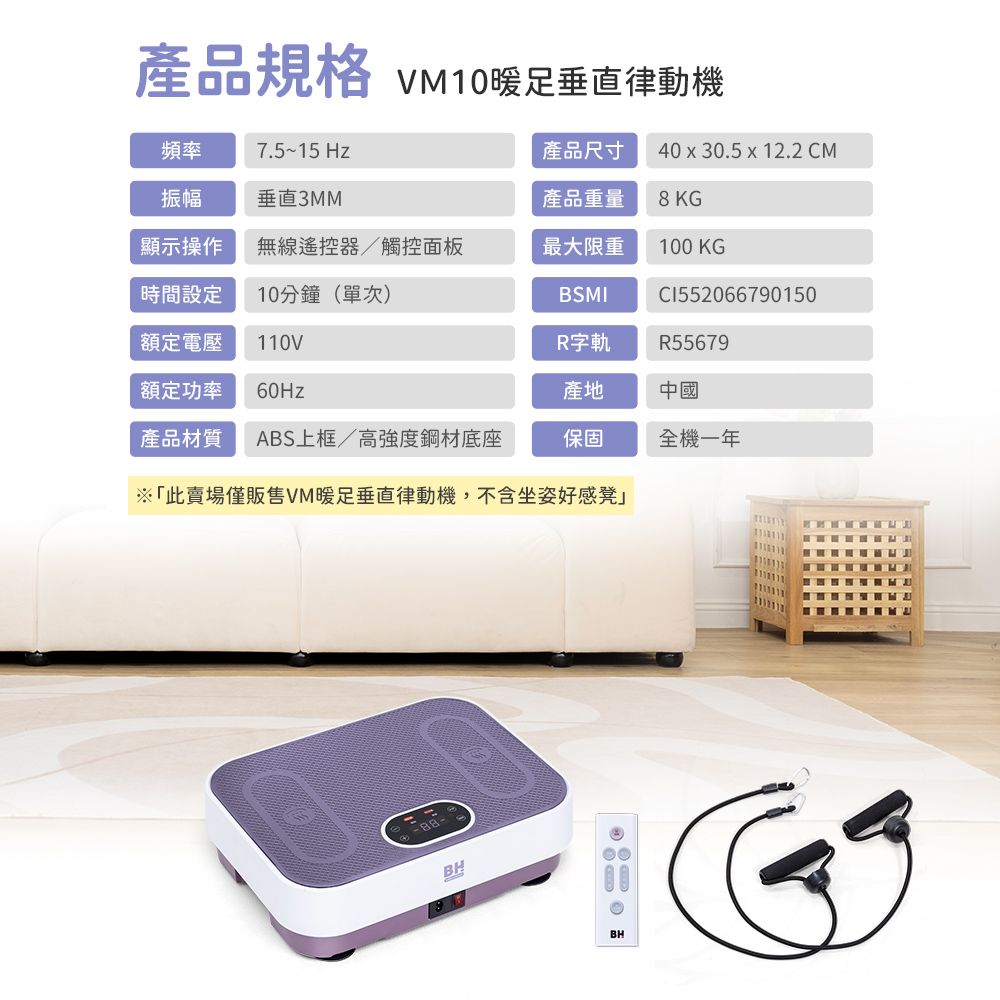 產品規格 VM10暖足垂直律動機頻率7.5~15 Hz產品尺寸 4030.5 x 12.2 CM振幅垂直3MM產品重量8 K顯示操作無線遙控器/觸控面板最大限重100 KG時間設定10分鐘(單次)BSMICI552066790150額定電壓110VR字軌R55679額定功率 60Hz產地中國產品材質 ABS上框/高強度鋼材底座保固全機一年※「此賣場僅販售VM暖足垂直律動機,不含坐姿好感凳」BHBHG