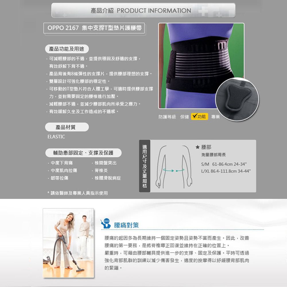產品介紹 PRODUCT INFORMATIONOPPO 2167 集中支撐T型護腰帶產品功能用途減輕的不適,並提供穩固及舒適的支撐,有效舒解下背不適產品背後有8條彈性的支撐片,提供理想的支撐雙層設計可強化腰部的穩定性。可移動的T型符合人體工學,可適時提供腰部支撐力,並對需要固定的進行加壓。減輕腰部不適,並減少腰部肌肉所承受之應力。有效緩解久坐及工作造成的不適感。產品材質防護等級 保健 功能 ELASTIC輔助患部固定、支撐及保護下背痛椎間盤突出肌肉拉傷炎韌帶拉傷·椎體滑脫病症*請依醫師及專業人員指示使用及★ 腰部測量腰部S/M61-86.4cm 24-34L/XL 86.4-111.8cm 34-44腰痛對策腰痛的起因多為長期維持一個固定姿勢且姿勢不當而產生。因此,改善腰痛的第一要務,是將脊椎導正回復並維持在正確的位置上。嚴重時,可藉由腰部輔具提供進一步的支撐、固定及保護。平時可透過強化背部肌群的訓練以減少傷害發生,適度的按摩得以緩腰背部肌肉的緊繃。