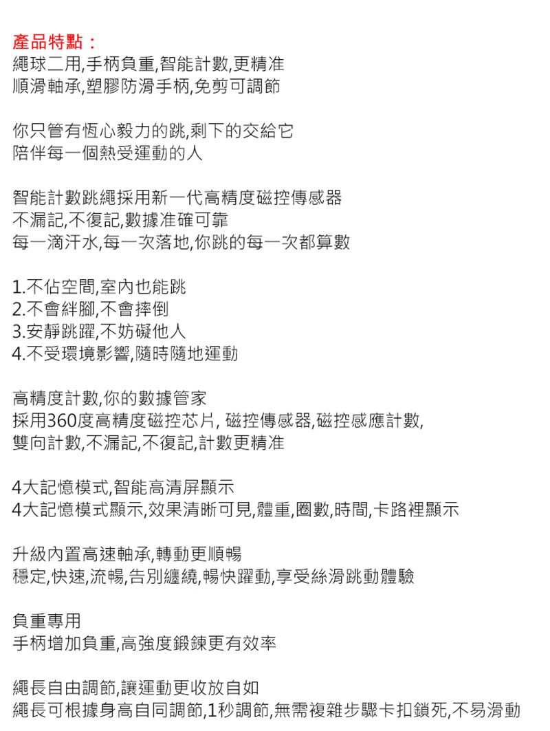 產品特點:繩球二用手柄負重,智能計數,更精准順滑軸承,塑膠防滑手柄,免剪可調節你只管有恆心毅力的跳,剩下的交給它陪伴每一個熱受運動的人智能計數跳繩採用新一代高精度磁控傳感器不漏記,不復記,數據准確可靠每一滴汗水,每一次落地,你跳的每一次都算數1.不佔空間,室內也能跳2.不會腳,不會摔倒3.安靜跳躍,不妨礙他人4.不受環境影響,隨時隨地運動高精度計數,你的數據管家採用360度高精度磁控芯片,磁控傳感器,磁控感應計數,雙向計數,不漏記,不復記,計數更精准4大記憶模式,智能高清屏顯示4大記憶模式顯示,效果清晰可見,體重,圈數時間,卡路裡顯示升級內置高速軸承,轉動更順暢穩定,快速,流暢,告別纏繞,暢快躍動,享受絲滑跳動體驗負重專用手柄增加負重,高強度鍛鍊更有效率繩長自由調節,讓運動更收放自如繩長可根據身高自同調節,1秒調節,無需複雜步驟卡扣鎖死,不易滑動