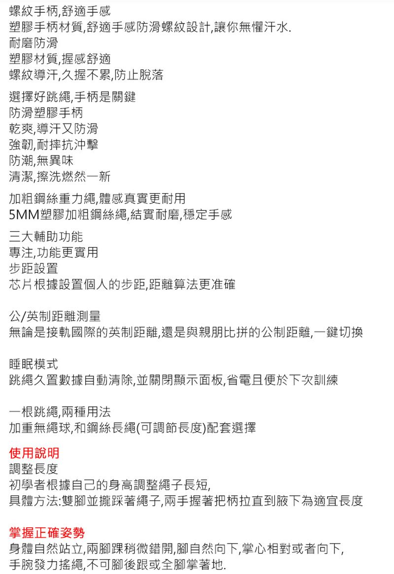 螺紋手柄舒適手感塑膠手柄材質,舒適手感防滑螺紋設計,讓你無懼汗水,耐磨防滑塑膠材質,握感舒適螺紋導汗,久握不累,防止脫落選擇好跳繩,手柄是關鍵防滑塑膠手柄乾爽,導汗又防滑強韌,耐摔抗沖擊防潮,無異味清潔,擦洗燃然一新加粗鋼絲重力繩,體感真實更耐用5MM塑膠加粗鋼絲繩,結實耐磨,穩定手感三大輔助功能專注,功能更實用步距設置芯片根據設置個人的步距,距離算法更准確公/英制距離測量無論是接軌國際的英制距離,還是與親朋比拼的公制距離,一鍵切換睡眠模式跳繩久置數據自動清除,並關閉顯示面板,省電且便於下次訓練一根跳繩,兩種用法加重無繩球,和鋼絲長繩(可調節長度)配套選擇使用說明調整長度初學者根據自己的身高調整繩子長短,具體方法:雙腳踩著繩子,兩手握著把柄拉直到腋下為適宜長度掌握正確姿勢身體自然站立,兩腳踝稍微錯開,腳自然向下,掌心相對或者向下,手腕發力搖繩,不可腳後跟或全腳掌著地.