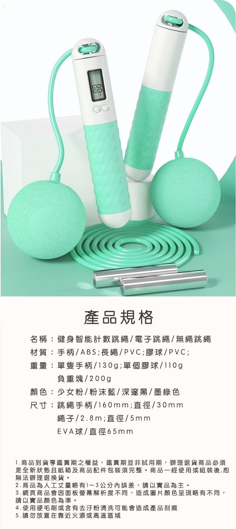 產品規格名稱:健身智能計數跳繩/電子跳繩/無繩跳繩材質:手柄/ABS;長繩/PVC;膠球/PVC;重量:單隻手柄/130g;單個膠球/gp負重塊/200g顏色:少女粉/藍/深邃黑/墨綠色尺寸:跳繩手柄/160mm;直徑/30mm繩子/2.8m;直徑/5mmEVA球/直徑65mm 商品到貨期之權益鑑賞期並非試用期,辦理退貨商品必須是全新狀態且及商品配件包裝須完整,商品一經使用或後,恕無法辦理退換貨。2.商品為人工丈量略有1~3公分內誤差,請以實品為主。3.網頁商品會因面板螢幕解析度不同,造成圖片顏色呈現略有不同,請以實品顏色為準。4.使用硬或含有去汙粉清洗可能會造成產品刮痕5.請勿放置在靠近火源或高溫區域