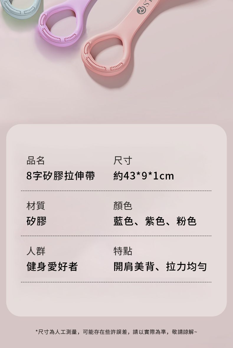品名尺寸8字矽膠拉伸帶約43*9*1cm材質顏色矽膠藍色、紫色、粉色人群特點健身愛好者開肩美背、拉力均匀*尺寸為人工測量,可能存在些許誤差,請以實際為準,敬請諒解~