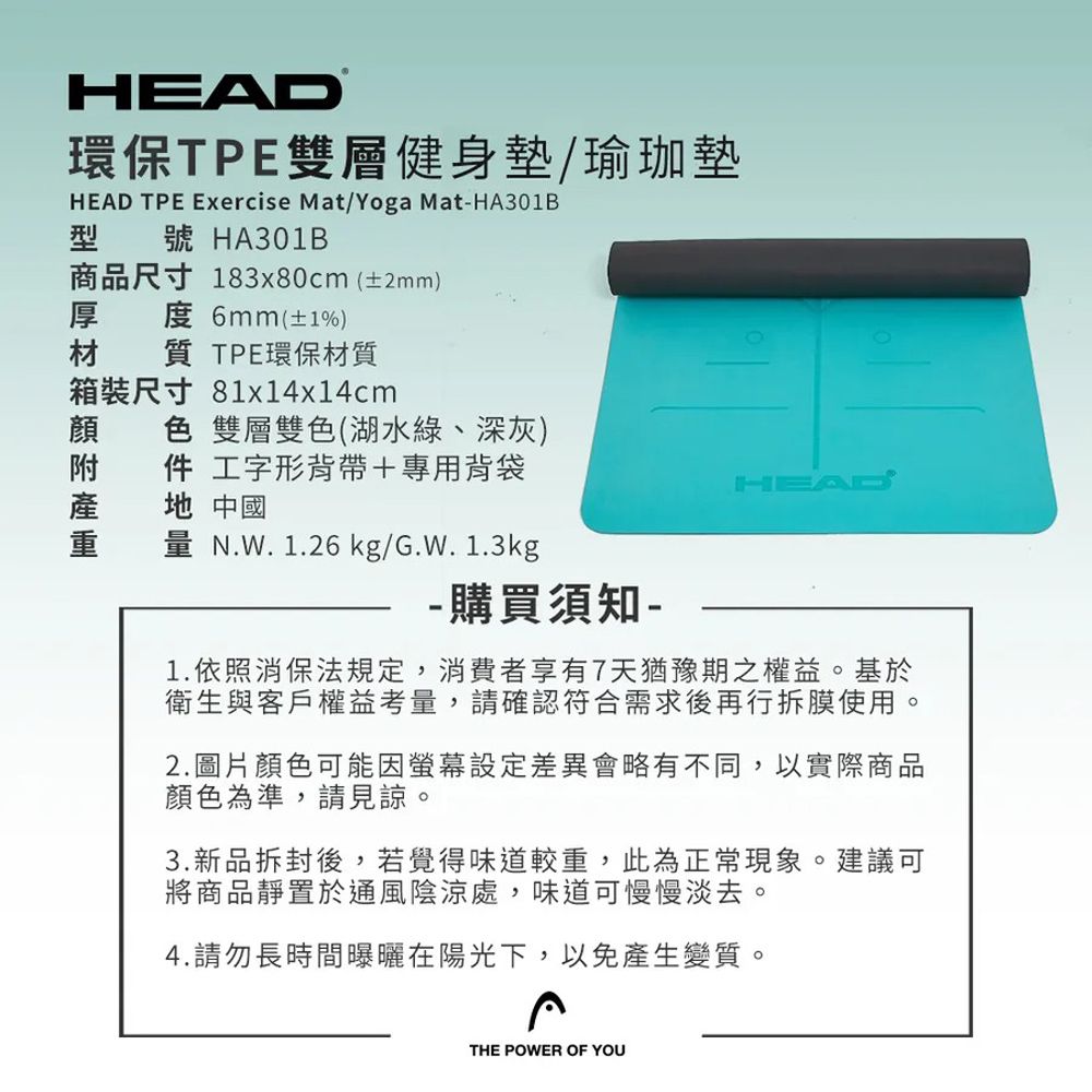 HEAD環保TPE雙層健身墊/瑜珈墊HEAD TPE Exercise Mat/Yoga Mat-HA301B型號 HA301B商品尺寸 183x80cm(±2mm)厚 度 6mm(±1%)質 TPE環保質裝尺寸 81x14x14cm材箱色 雙層雙色(湖水綠、深灰)件 工字形背帶+專用背袋地 中國量 N.W.1.26 kg/G.W.1.3kg- 購買須知-HEAD1.依照消保法規定,消費者享有7天猶豫期之權益。基於衛生與客戶權益考量,請確認符合需求後再行拆膜使用。2.圖片顏色可能因螢幕設定差異會略有不同,以實際商品顏色為準,請見諒。3.新品拆封後,若覺得味道較重,此為正常現象。建議可將商品靜置於通風陰涼處,味道可慢慢淡去。4.請勿長時間曝曬在陽光下,以免產生變質。THE POWER OF YOU