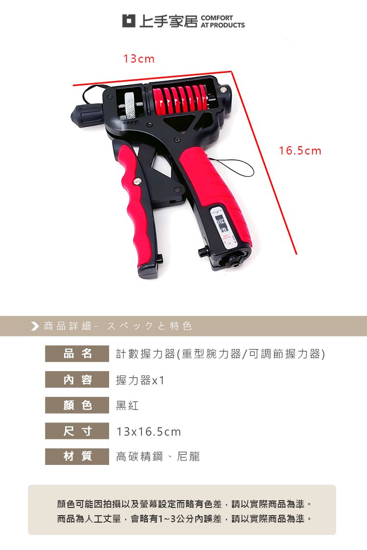 上手家居COMFORTAT PRODUCTS13cm▶ 商品詳細特色16.5cm品名計數握力器(重型腕力器/可調節握力器)内容握力器x1顏色黑紅尺寸13x16.5cm材質高碳精鋼、尼龍顏色可能因拍攝以及螢幕設定而略有色差,請以實際商品為準。商品為人工丈量,會略有1~3公分內誤差,請以實際商品為準。