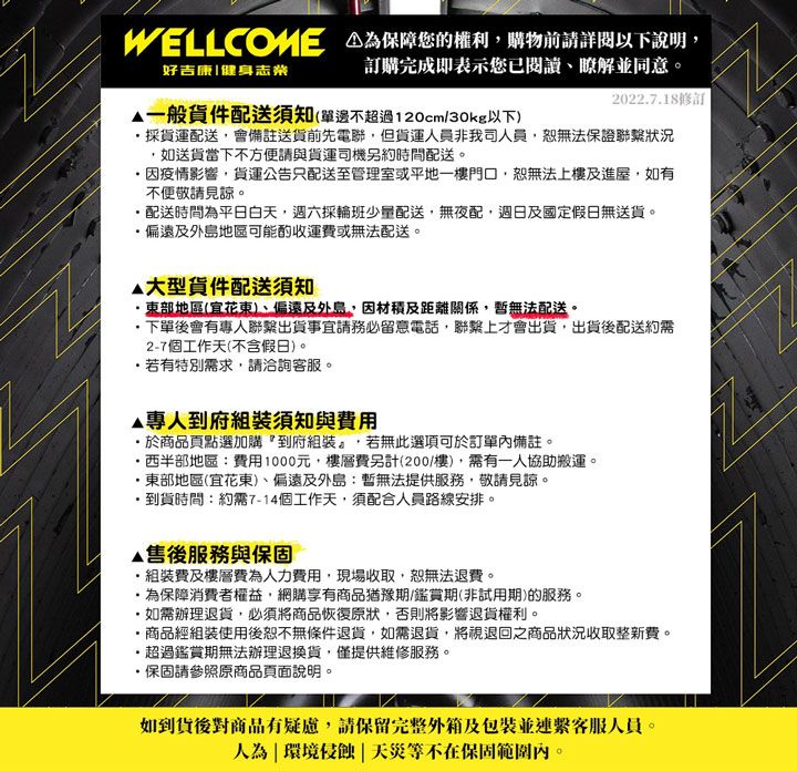 WELLCOME 保障您的權利購物前請詳閱以下說明好吉康|健身志業訂購完成即表示您已閱讀瞭解並同意。2022718修訂一般貨件配送須知單邊不超過120cm/30kg以下採貨運配送會備註送貨前先電聯但貨運人員非我司人員無法保證聯繫狀況如送貨當下不方便請與貨運司機另約時間配送。疫情影響,貨運公告只配送至管理室或平地一樓門口,恕無法上樓及進屋,如有不便敬請見諒。配送時間平日白天,週六採輪班少量配送,無夜配,週日及國定假日無送貨。偏遠及外島地區可能酌收運費或無法配送。大型貨件配送須知東部地區(宜花東)、偏遠及外島,因材積及距離關係,暫無法配送。,下單後會有專人聯繫出貨事宜請務必留意電話,聯繫上才會出貨,出貨後配送約需2-7個工作天(不含假日)。若有特別需求,請洽詢客服。專人到府須知與費用商品頁點選加購『到府組裝,若無此選項可於訂單內備註。西半部地區:費用1000元,樓層費另計(200/樓),需有一人協助搬運。東部地區(宜花東)、偏遠及外島:暫無法提供服務,敬請見諒。到貨時間:約需7-14個工作天,須配合人員路線安排。售後服務與保固.組裝費及樓層費為人力費用,現場收取,恕無法退費。.為保障消費者權益,網購享有商品猶豫期(鑑賞期(非試用期)的服務。如需辦理退貨,必須將商品恢復原狀,否則將影響退貨權利。商品經組裝使用後恕不無條件退貨,如需退貨,將視退回之商品狀況收取整新費。超過鑑賞期無法辦理退換貨,僅提供維修服務。·保固請參照原商品頁面說明。如到貨後對商品有疑慮,請保留完整外箱及包裝並連繫客服人員。人為環境侵蝕|天災等不在保固範圍內。